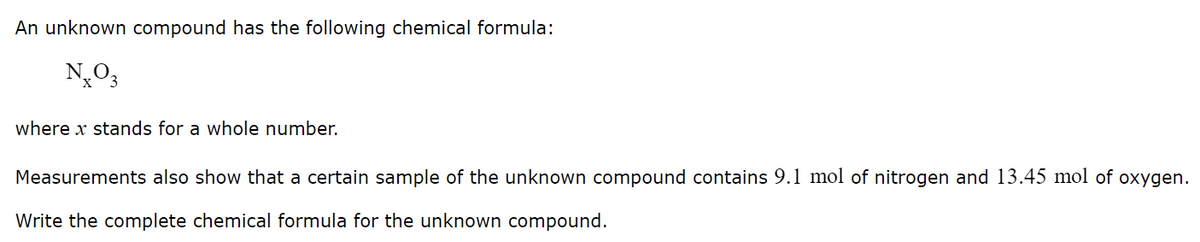 An unknown compound has the following chemical formula:
N,O3
where x stands for a whole number.
Measurements also show that a certain sample of the unknown compound contains 9.1 mol of nitrogen and 13.45 mol of oxygen.
Write the complete chemical formula for the unknown compound.
