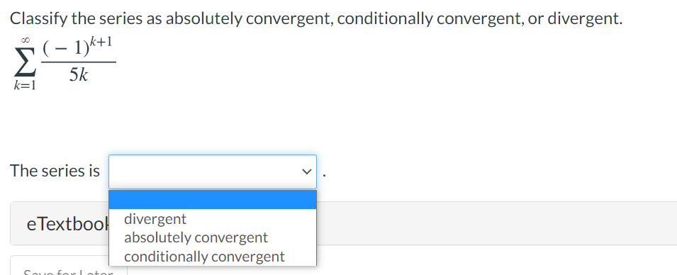 Classify the series as absolutely convergent, conditionally convergent, or divergent.
– 1)k+1
Σ
5k
k=1
The series is
eTextbool divergent
absolutely convergent
conditionally convergent
Souo for Lotor

