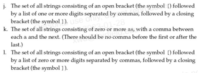 j. The set of all strings consisting of an open bracket (the symbol [) followed
by a list of one or more digits separated by commas, followed by a closing
bracket (the symbol ]). use only,
k. The set of all strings consisting of zero or more as, with a comma between
each a and the next. (There should be no comma before the first or after the
last.)
f zero 01-28
1. The set of all strings consisting of an open bracket (the symbol [) followed
by a list of zero or more digits separated by commas, followed by a closing
bracket (the symbol ]).