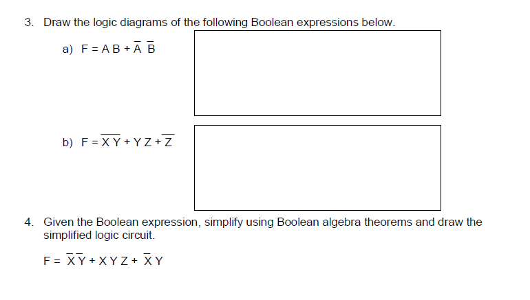 3. Draw the logic diagrams of the following Boolean expressions below.
a) F= AB + ĀB
b) F= XY + YZ+Z
4. Given the Boolean expression, simplify using Boolean algebra theorems and draw the
simplified logic circuit.
F = XY + XYZ + XY
