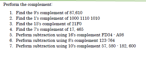 Perform the complement:
1. Find the 9's complement of 87,610
2. Find the l's complement of 1000 1110 1010
3. Find the 15's complement of 21FO
4. Find the 7's complement of 17, 465
5. Perform subtraction using 16's complement FD34 - A98
6. Perform subtraction using 8's complement 123-764
7. Perform subtraction using 1O's complement 57, 580 - 182, 600

