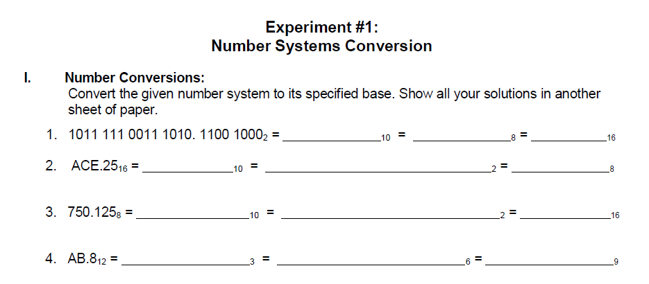 Experiment #1:
Number Systems Conversion
I.
Number Conversions:
Convert the given number system to its specified base. Show all your solutions in another
sheet of paper.
1. 1011 111 0011 1010. 1100 10002 =
10
16
2. ACE.2516 =
10
3. 750.125g =
10
16
4. AB.812 =
2.
II
II
II
