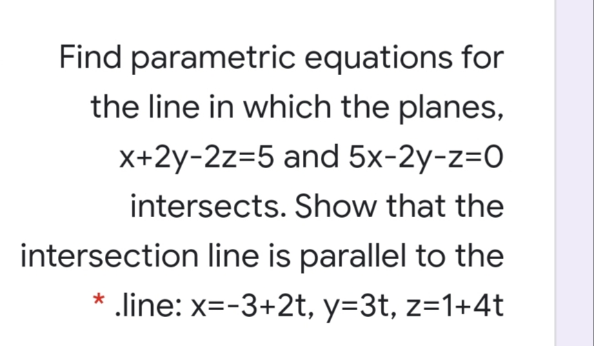 Find parametric equations for
the line in which the planes,
X+2y-2z=5 and 5x-2y-z=0
intersects. Show that the
intersection line is parallel to the
* .line: x=-3+2t, y=3t, z=1+4t
