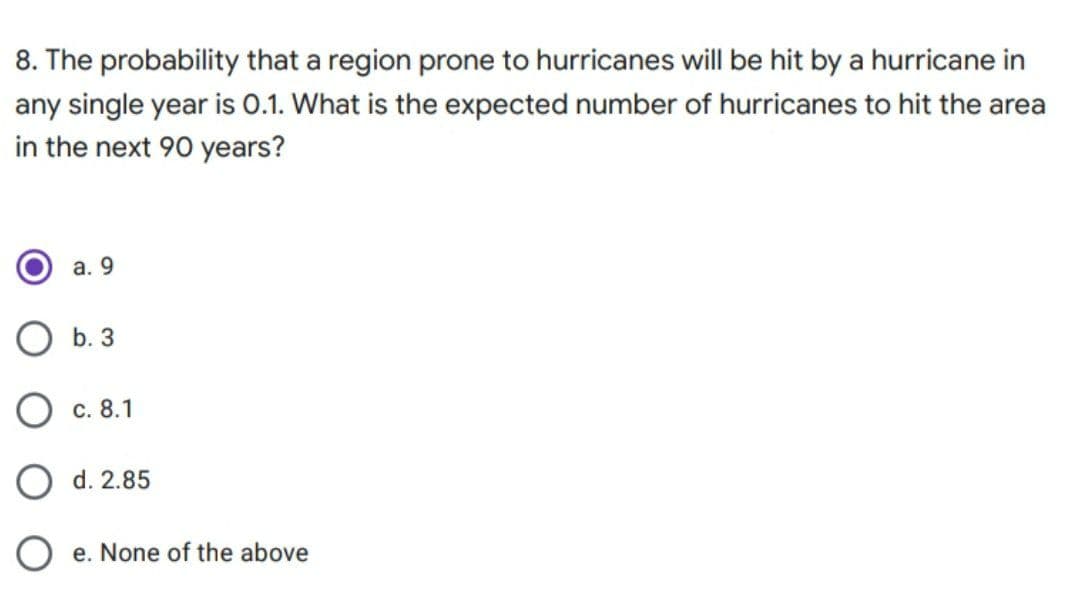 8. The probability that a region prone to hurricanes will be hit by a hurricane in
any single year is 0.1. What is the expected number of hurricanes to hit the area
in the next 90 years?
а. 9
b. 3
с. 8.1
O d. 2.85
O e. None of the above

