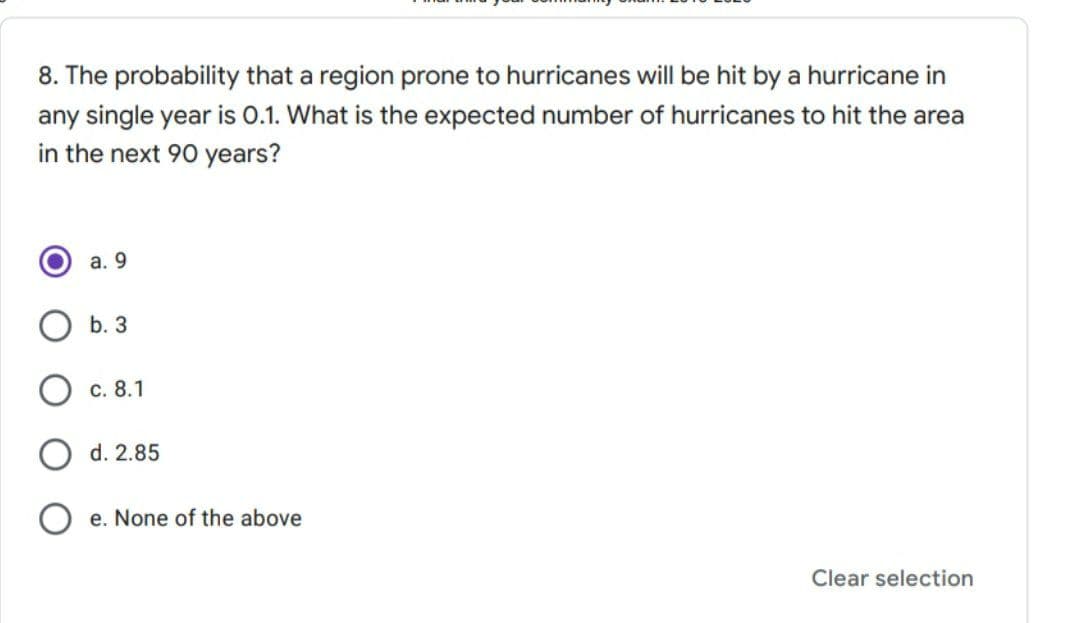 8. The probability that a region prone to hurricanes will be hit by a hurricane in
any single year is 0.1. What is the expected number of hurricanes to hit the area
in the next 90 years?
а. 9
b. 3
О с. 8.1
O d. 2.85
e. None of the above
Clear selection
