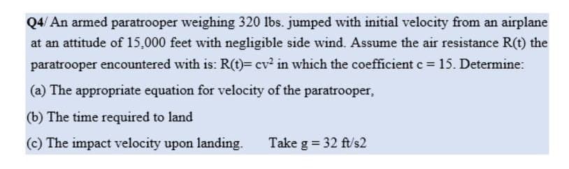 Q4/An armed paratrooper weighing 320 lbs. jumped with initial velocity from an airplane
at an attitude of 15,000 feet with negligible side wind. Assume the air resistance R(t) the
paratrooper encountered with is: R(t)= cv² in which the coefficient c = 15. Determine:
(a) The appropriate equation for velocity of the paratrooper,
(b) The time required to land
(c) The impact velocity upon landing.
Take g = 32 ft/s2