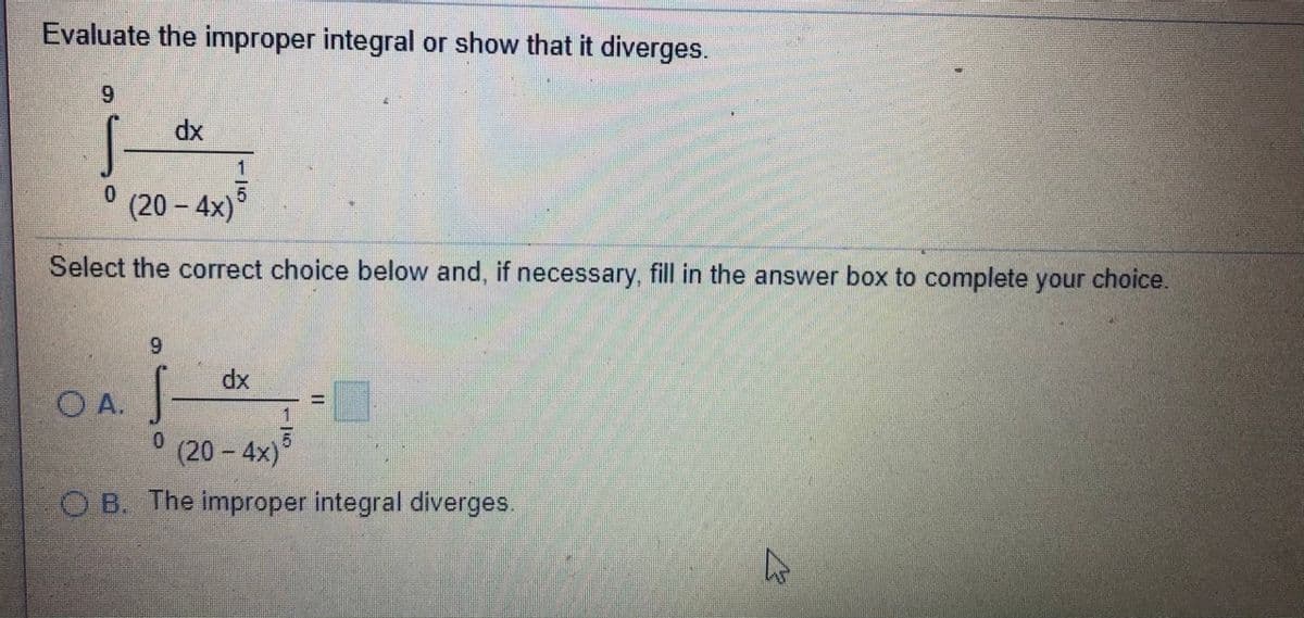 Evaluate the improper integral or show that it diverges.
6.
dx
0.
(20- 4x)
Select the correct choice below and, if necessary, fill in the answer box to complete your choice.
dx
O A.
(20 - 4x)*
O B. The improper integral diverges.
