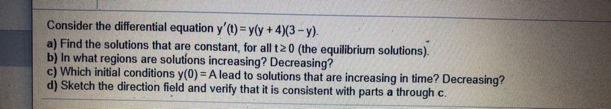 Consider the differential equation y'(t) = y(y + 4)(3 – y).
a) Find the solutions that are constant, for all t2 0 (the equilibrium solutions).
b) In what regions are solutions increasing? Decreasing?
c) Which initial conditions y(0) = A lead to solutions that are increasing in time? Decreasing?
d) Sketch the direction field and verify that it is consistent with parts a through c.
