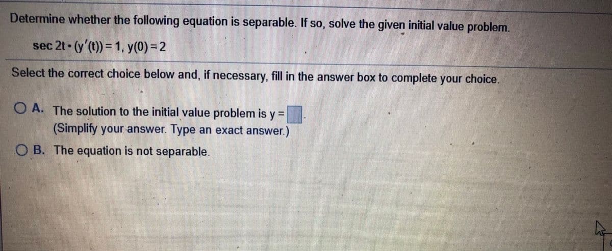 Determine whether the following equation is separable. If so, solve the given initial value problem.
sec 2t (y'(t)) = 1, y(0)=2
Select the correct choice below and, if necessary, fill in the answer box to complete your choice.
O A. The solution to the initial value problem is y =
(Simplify your answer. Type an exact answer.)
O B. The equation is not separable.
