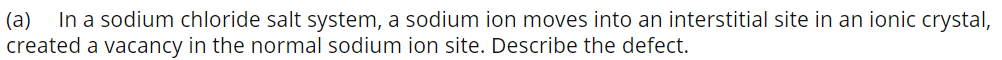 (a)
In a sodium chloride salt system, a sodium ion moves into an interstitial site in an ionic crystal,
created a vacancy in the normal sodium ion site. Describe the defect.
