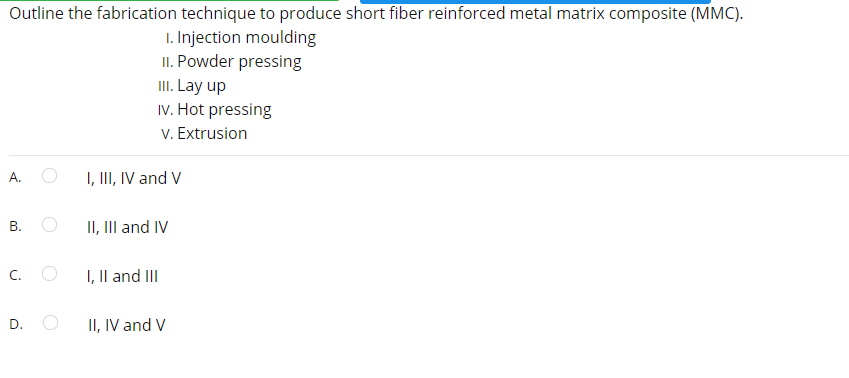 Outline the fabrication technique to produce short fiber reinforced metal matrix composite (MMC).
1. Injection moulding
II. Powder pressing
III. Lay up
IV. Hot pressing
V. Extrusion
A.
I, III, IV and V
В.
II, III and IV
C. O
I, Il and III
D.
II, IV and V
