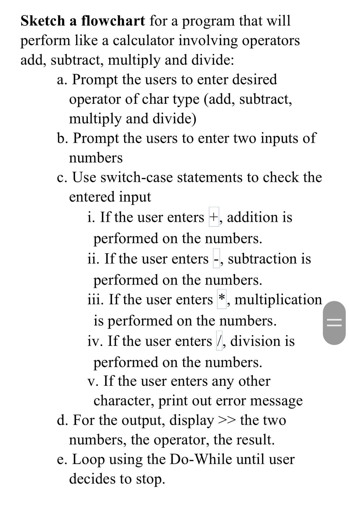 Sketch a flowchart for a program that will
perform like a calculator involving operators
add, subtract, multiply and divide:
a. Prompt the users to enter desired
operator of char type (add, subtract,
multiply and divide)
b. Prompt the users to enter two inputs of
numbers
c. Use switch-case statements to check the
entered input
i. If the user enters +, addition is
performed on the numbers.
ii. If the user enters -, subtraction is
performed on the numbers.
iii. If the user enters *, multiplication
is performed on the numbers.
iv. If the user enters /, division is
performed on the numbers.
v. If the user enters other
character, print out error message
d. For the output, display >> the two
numbers, the operator, the result.
e. Loop using the Do-While until user
decides to stop.
any
||
