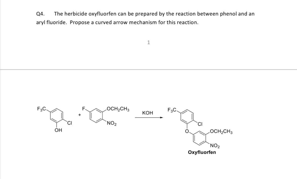 Q4.
The herbicide oxyfluorfen can be prepared by the reaction between phenol and an
aryl fluoride. Propose a curved arrow mechanism for this reaction.
1
F3C.
LOCH2CH3
F3C.
КОН
CI
`NO2
CI
OH
LOCH2CH3
`NO2
Oxyfluorfen
