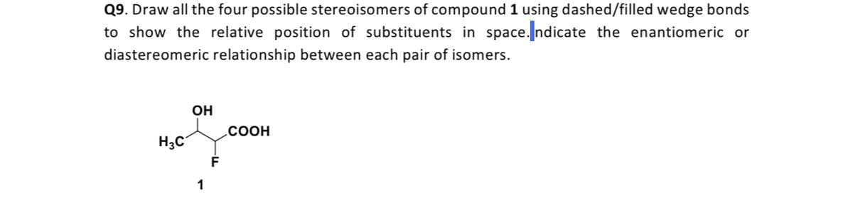 Q9. Draw all the four possible stereoisomers of compound 1 using dashed/filled wedge bonds
to show the relative position of substituents in space. ndicate the enantiomeric or
diastereomeric relationship between each pair of isomers.
OH
.COOH
H3C
1
