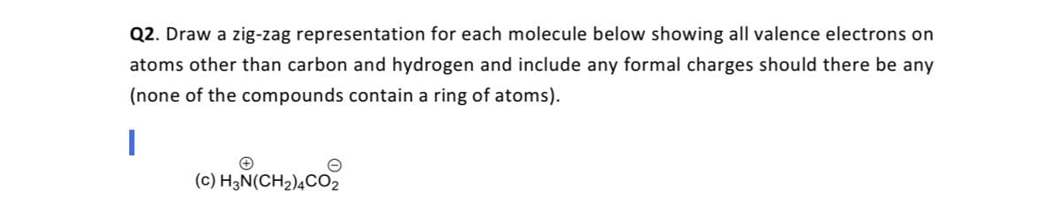 Q2. Draw a zig-zag representation for each molecule below showing all valence electrons on
atoms other than carbon and hydrogen and include any formal charges should there be any
(none of the compounds contain a ring of atoms).
(c) H3N(CH2)¼CO2
