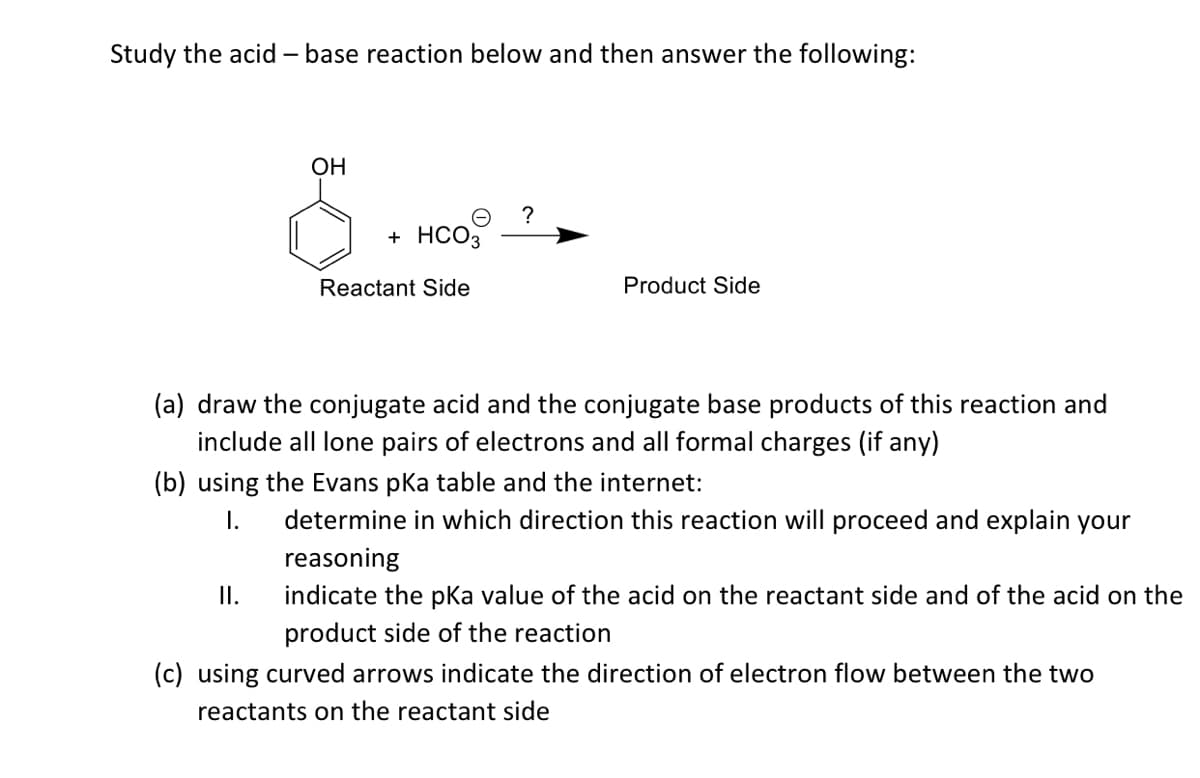 Study the acid – base reaction below and then answer the following:
OH
?
+ HCO3
Reactant Side
Product Side
(a) draw the conjugate acid and the conjugate base products of this reaction and
include all lone pairs of electrons and all formal charges (if any)
(b) using the Evans pka table and the internet:
I.
determine in which direction this reaction will proceed and explain your
reasoning
I.
indicate the pka value of the acid on the reactant side and of the acid on the
product side of the reaction
(c) using curved arrows indicate the direction of electron flow between the two
reactants on the reactant side
