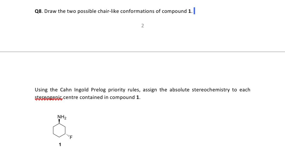 Q8. Draw the two possible chair-like conformations of compound 1.
2
Using the Cahn Ingold Prelog priority rules, assign the absolute stereochemistry to each
stereogenic centre contained in compound 1.
NH2
1
