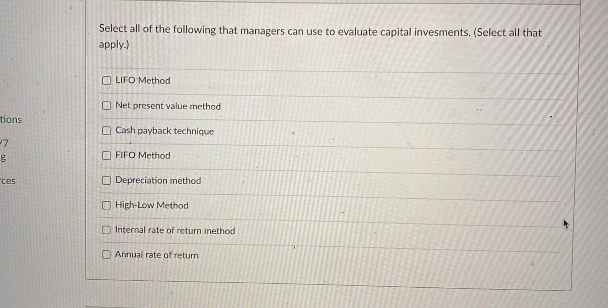 Select all of the following that managers can use to evaluate capital invesments. (Select all that
apply.)
LIFO Method
ONet present value method
tions
O Cash payback technique
FIFO Method
rces
O Depreciation method
O High-Low Method
Internal rate of return method
O Annual rate of return
