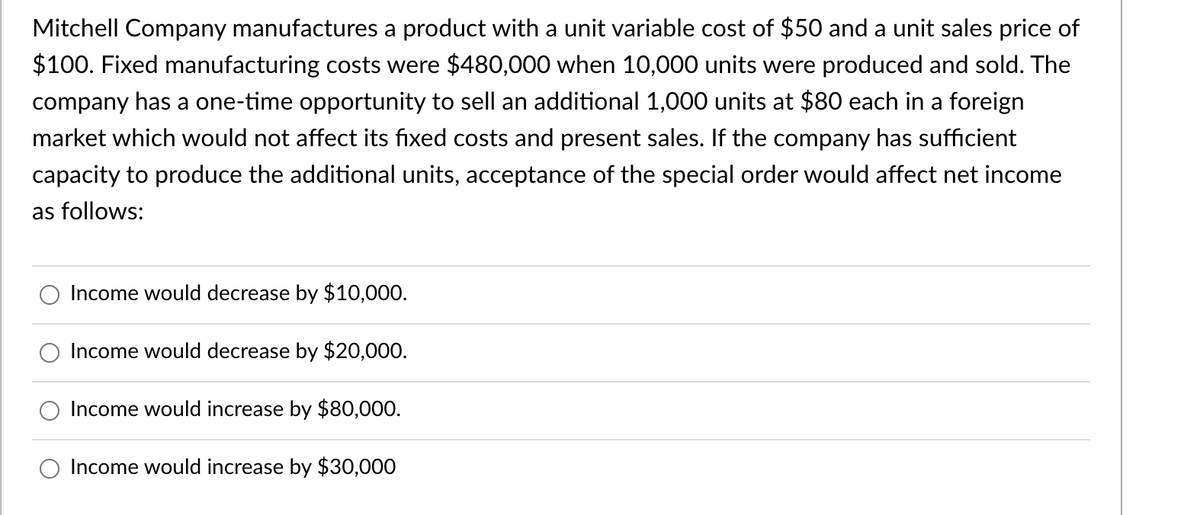 Mitchell Company manufactures a product with a unit variable cost of $50 and a unit sales price of
$100. Fixed manufacturing costs were $480,000 when 10,000 units were produced and sold. The
company has a one-time opportunity to sell an additional 1,000 units at $80 each in a foreign
market which would not affect its fixed costs and present sales. If the company has sufficient
capacity to produce the additional units, acceptance of the special order would affect net income
as follows:
Income would decrease by $10,000.
Income would decrease by $20,000.
Income would increase by $80,000.
Income would increase by $30,000
