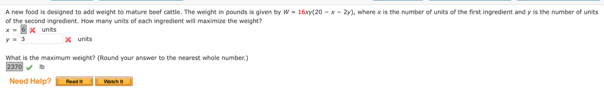 A new food is designed to add weight to mature beef cattle. The weight in pounds is given by W = 16xy(20 – × – 2y), where x is the number of units of the first ingredient and y is the number of units
of the second ingredient. How many units of each ingredient will maximize the weight?
6 X units
X =
y
3
X units
What is the maximum weight? (Round your answer to the nearest whole number.)
2370
Ib
Need Help?
Read It
Watch It

