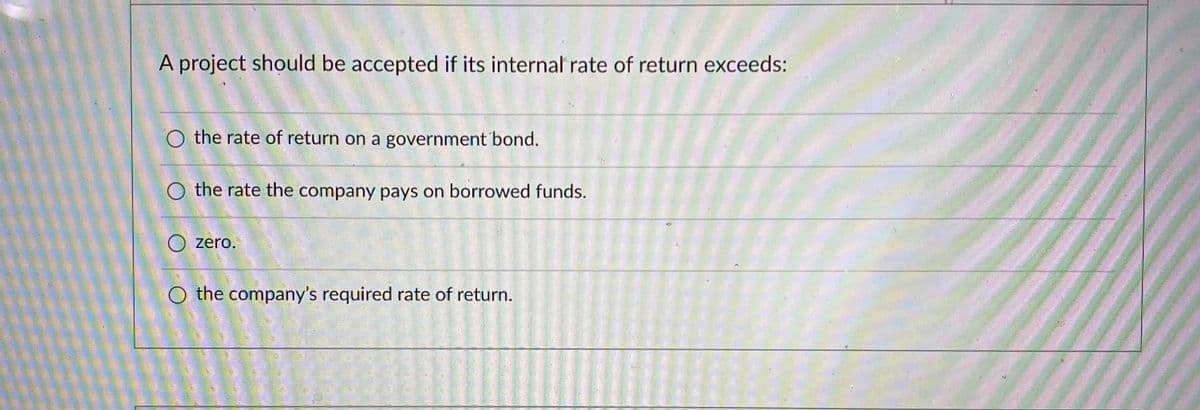 A project should be accepted if its internal rate of return exceeds:
O the rate of return on a government bond.
the rate the company pays on borrowed funds.
O zero.
O the company's required rate of return.
