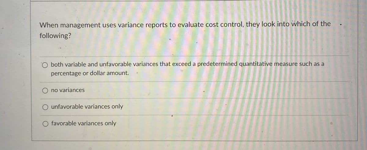 When management uses variance reports to evaluate cost control, they look into which of the
following?
O both variable and unfavorable variances that exceed a predetermined quantitative measure such as a
percentage or dollar amount.
no variances
O unfavorable variances only
O favorable variances only
