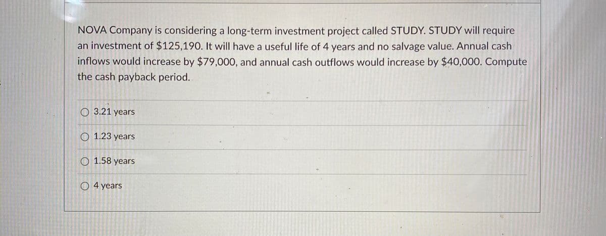 NOVA Company is considering a long-term investment project called STUDY. STUDY will require
an investment of $125,190. It will have a useful life of 4 years and no salvage value. Annual cash
inflows would increase by $79,000, and annual cash outflows would increase by $40,000. Compute
the cash payback period.
O 3.21 years
O 1.23 years
O 1.58 years
O 4 years
