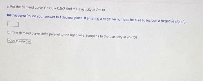 a. For the demand curve P= 60 - 0.5Q, find the elasticity at P= 10.
Instructions: Round your answer to 1 decimal place. If entering a negative number, be sure to include a negative sign (-).
b. If the demand curve shifts parallel to the right, what happens to the elasticity at P= 10?
(Click to select v
