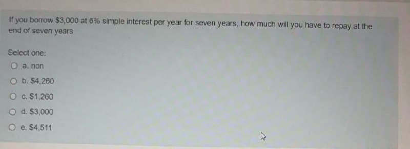 If you borrow $3,000 at 6% simple interest per year for seven years, how much will you have to repay at the
end of seven years
Select one:
O a. non
O b. $4,260
O c. $1,260
O d. $3,000
O e. $4,511

