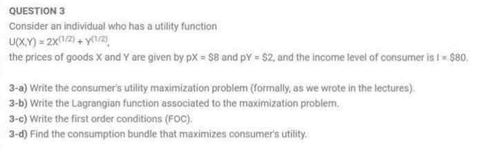 QUESTION 3
Consider an individual who has a utility function
U(X,Y) = 2x1/2) + Y/2),
the prices of goods X and Y are given by px = $8 and pY = $2, and the income level of consumer is I = $80.
3-a) Write the consumer's utility maximization probiem (formally, as we wrote in the lectures).
3-b) Write the Lagrangian function associated to the maximization problem.
3-c) Write the first order conditions (FOC).
3-d) Find the consumption bundle that maximizes consumer's utility.
