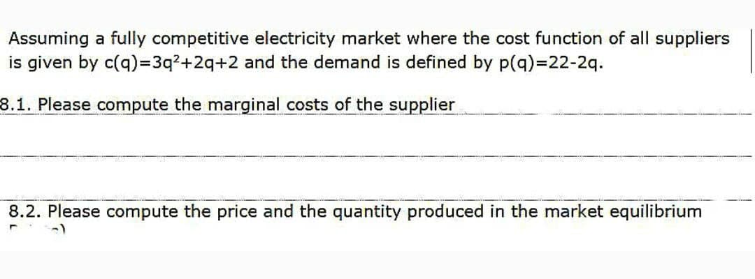 Assuming a fully competitive electricity market where the cost function of all suppliers
is given by c(q)=3q2+2q+2 and the demand is defined by p(q)%=22-2q.
8.1. Please compute the marginal costs of the supplier
8.2. Please compute the price and the quantity produced in the market equilibrium
