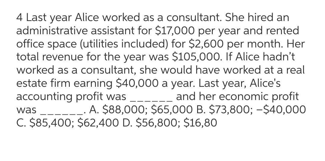 4 Last year Alice worked as a consultant. She hired an
administrative assistant for $17,000 per year and rented
office space (utilities included) for $2,600 per month. Her
total revenue for the year was $105,000. If Alice hadn't
worked as a consultant, she would have worked at a real
estate firm earning $40,000 a year. Last year, Alice's
---_ and her economic profit
A. $88,000; $65,000 B. $73,800; -$40,000
accounting profit was
was
C. $85,400; $62,400 D. $56,800; $16,80
