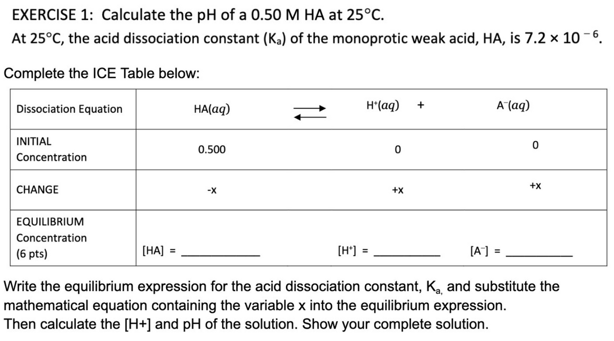 EXERCISE 1: Calculate the pH of a 0.50 M HA at 25°C.
At 25°C, the acid dissociation constant (Ka) of the monoprotic weak acid, HA, is 7.2 x 10-6.
Complete the ICE Table below:
Dissociation Equation
+
HA(aq)
H+ (aq)
A (aq)
INITIAL
0.500
0
Concentration
CHANGE
-X
+X
EQUILIBRIUM
Concentration
(6 pts)
[HA]
[H+]
=
[A-] =
Write the equilibrium expression for the acid dissociation constant, K₂, and substitute the
mathematical equation containing the variable x into the equilibrium expression.
Then calculate the [H+] and pH of the solution. Show your complete solution.
0
+X