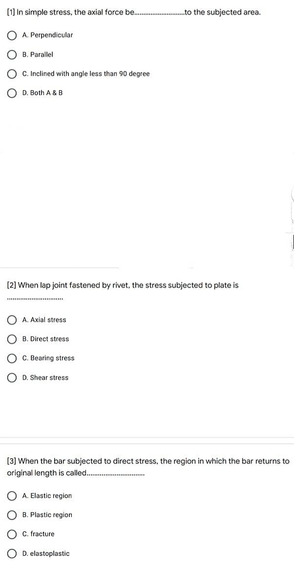 [1] In simple stress, the axial force be...
.to the subjected area.
A. Perpendicular
B. Parallel
C. Inclined with angle less than 90 degree
O D. Both A & B
[2] When lap joint fastened by rivet, the stress subjected to plate is
A. Axial stress
B. Direct stress
C. Bearing stress
O D. Shear stress
[3] When the bar subjected to direct stress, the region in which the bar returns to
original length is called...
A. Elastic region
B. Plastic region
C. fracture
O D. elastoplastic
