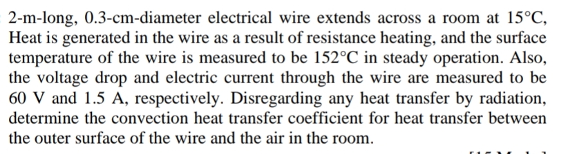 2-m-long, 0.3-cm-diameter electrical wire extends across a room at 15°C,
Heat is generated in the wire as a result of resistance heating, and the surface
temperature of the wire is measured to be 152°C in steady operation. Also,
the voltage drop and electric current through the wire are measured to be
60 V and 1.5 A, respectively. Disregarding any heat transfer by radiation,
determine the convection heat transfer coefficient for heat transfer between
the outer surface of the wire and the air in the room.
