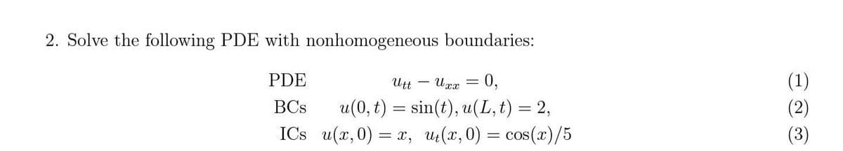 2. Solve the following PDE with nonhomogeneous boundaries:
PDE
Utt - Uxx = 0,
BCs
u(0, t) = sin(t), u(L, t) = 2,
ICs u(x,0) = x, ut(x,0) = cos(x)/5
(1)
(2)
(3)