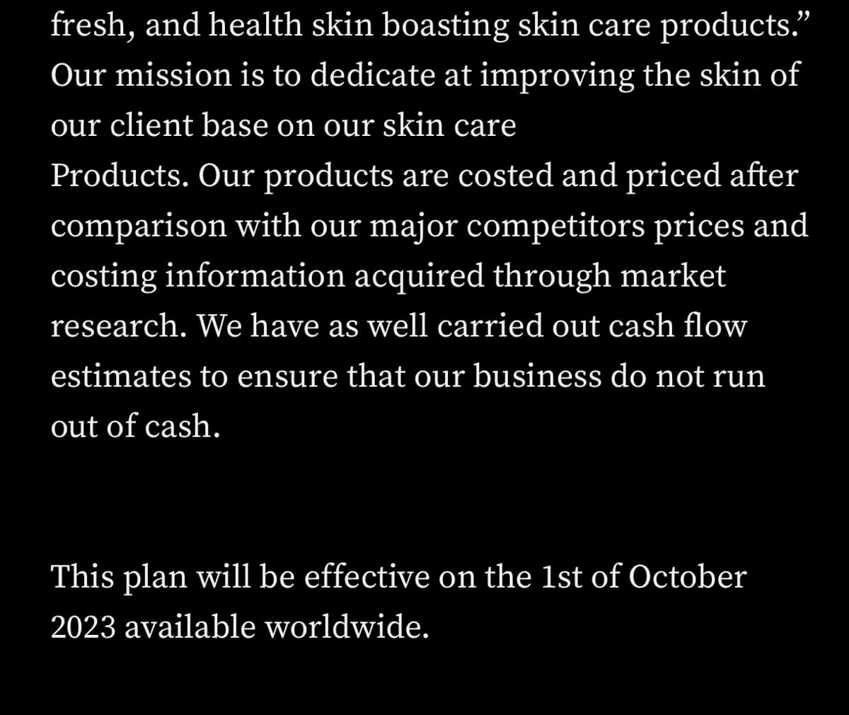 fresh, and health skin boasting skin care products."
Our mission is to dedicate at improving the skin of
our client base on our skin care
Products. Our products are costed and priced after
comparison with our major competitors prices and
costing information acquired through market
research. We have as well carried out cash flow
estimates to ensure that our business do not run
out of cash.
This plan will be effective on the 1st of October
2023 available worldwide.
