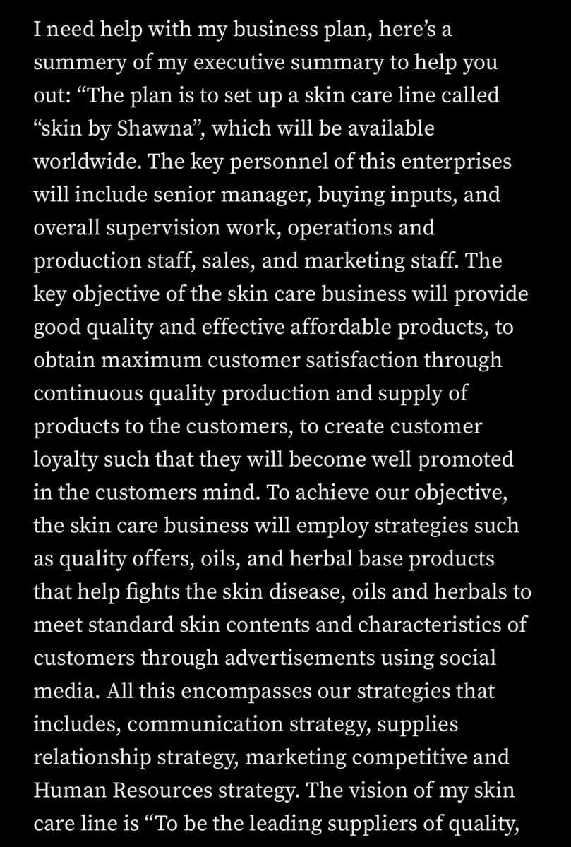 I need help with my business plan, here's a
summery of my executive summary to help you
out: "The plan is to set up a skin care line called
“skin by Shawna", which will be available
worldwide. The key personnel of this enterprises
will include senior manager, buying inputs, and
overall supervision work, operations and
production staff, sales, and marketing staff. The
key objective of the skin care business will provide
good quality and effective affordable products, to
obtain maximum customer satisfaction through
continuous quality production and supply of
products to the customers, to create customer
loyalty such that they will become well promoted
in the customers mind. To achieve our objective,
the skin care business will employ strategies such
as quality offers, oils, and herbal base products
that help fights the skin disease, oils and herbals to
meet standard skin contents and characteristics of
customers through advertisements using social
media. All this encompasses our strategies that
includes, communication strategy, supplies
relationship strategy, marketing competitive and
Human Resources strategy. The vision of my skin
care line is “To be the leading suppliers of quality,
