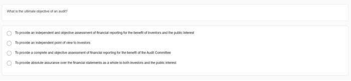 What is the ultimate objective of an audit?
To provide an independent and objective assessment of financial reporting for the benefit of inventors and the public interest
To provide an independent point of view to investors
To provide a complete and objective assessment of financial reporting for the benefit of the Audit Committee
To provide absolute assurance over the financial statements as a whole to both investors and the public interest