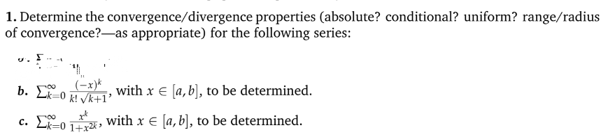 1. Determine the convergence/divergence
of
properties (absolute? conditional? uniform? range/radius
convergence?-as appropriate) for the following series:
U.
(-x)k
b. Ek=0 k! √k+1'
with x € [a, b], to be determined.
xk
c. 01, with x € [a, b], to be determined.
1+x²ks