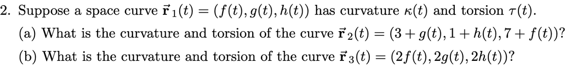 2. Suppose a space curve ř₁(t) = (f(t), g(t), h(t)) has curvature (t) and torsion 7(t).
(a) What is the curvature and torsion of the curve r2(t) = (3 + g(t),1 + h(t), 7 + f(t))?
(b) What is the curvature and torsion of the curve F3(t) = (2ƒ (t), 2g(t), 2h(t))?