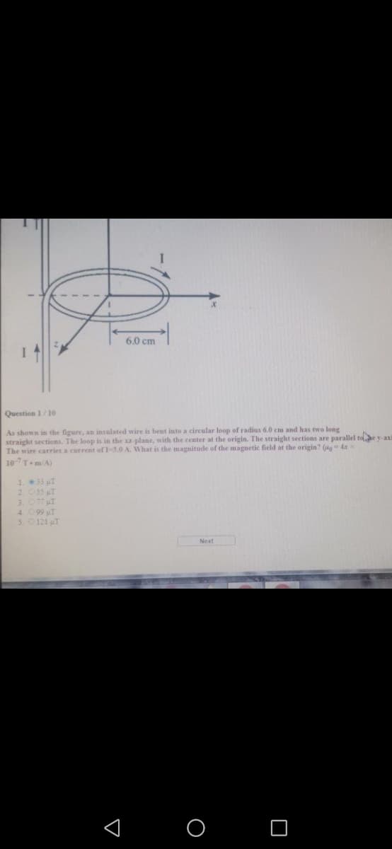 6.0 cm
Question 1/1e
As shown in the figure, an insulated wire is bent into a circular loop of radius 6.0 cm and has two long
straight sections. The loop is in the xz plane, with the center at the origin. The straight sections are parallel toe y axi
The wire carries a current of I-3.0 A. What is the magnitode of the magnetic field at the origin? (g 4x
107T-m/A)
1. 33 T
2 055 T
3. 077 uT
4 099 T
5.0121 T
< o O
