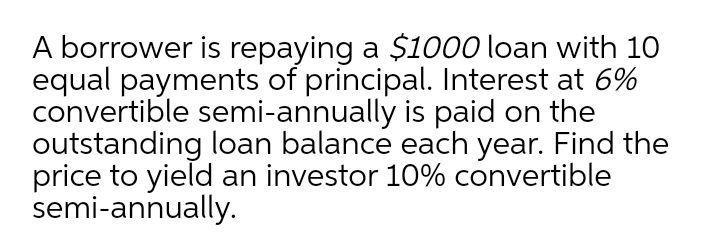 A borrower is repaying a $1000 loan with 10
equal payments of principal. Interest at 6%
convertible semi-annually is paid on the
outstanding loan balance each year. Find the
price to yield an investor 10% convertible
semi-annually.
