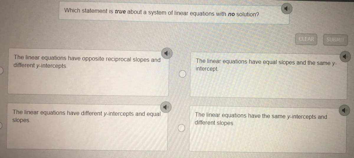 Which statement is true about a system of linear equations with no solution?
CLEAR
SUBMIT
The linear equations have opposite reciprocal slopes and
different y-intercepts.
The linear equations have equal slopes and the same y-
intercept.
The linear equations have different y-intercepts and equal
slopes.
The linear equations have the same y-intercepts and
different slopes.
