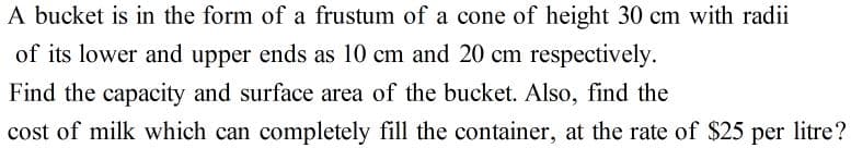 A bucket is in the form of a frustum of a cone of height 30 cm with radii
of its lower and upper ends as 10 cm and 20 cm respectively.
Find the capacity and surface area of the bucket. Also, find the
cost of milk which can completely fill the container, at the rate of $25 per litre?
