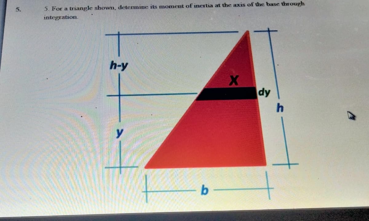 5.
5. For a triangle shown, detemine its moment of inertia at the axis of the base through
integration.
h-y
dy
y
b
