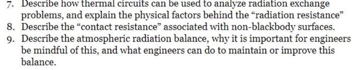 7. Describe how thermal circuits can be used to analyze radiation exchange
problems, and explain the physical factors behind the "radiation resistance"
8. Describe the "contact resistance" associated with non-blackbody surfaces.
9. Describe the atmospheric radiation balance, why it is important for engineers
be mindful of this, and what engineers can do to maintain or improve this
balance.
