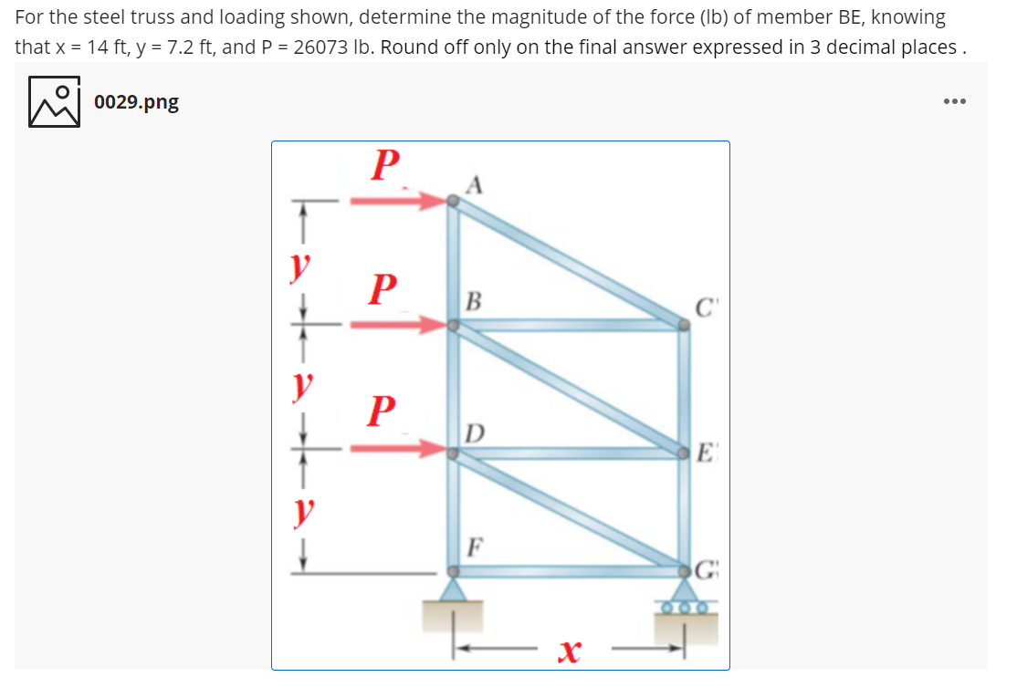 For the steel truss and loading shown, determine the magnitude of the force (Ib) of member BE, knowing
that x = 14 ft, y = 7.2 ft, and P = 26073 lb. Round off only on the final answer expressed in 3 decimal places .
0029.png
...
P
y
В
y
100
