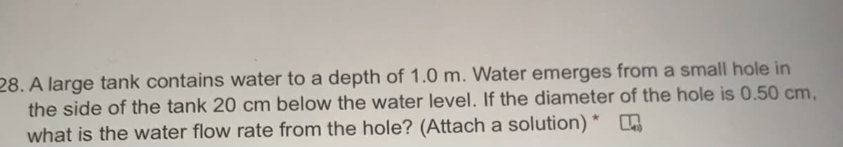 28. A large tank contains water to a depth of 1.0 m. Water emerges from a small hole in
the side of the tank 20 cm below the water level. If the diameter of the hole is 0.50 cm,
what is the water flow rate from the hole? (Attach a solution) *

