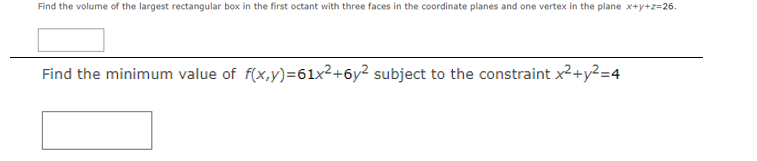 Find the volume of the largest rectangular box in the first octant with three faces in the coordinate planes and one vertex in the plane x+y+z=26.
Find the minimum value of f(x,y)=61x2+6y² subject to the constraint x²+y²=4
